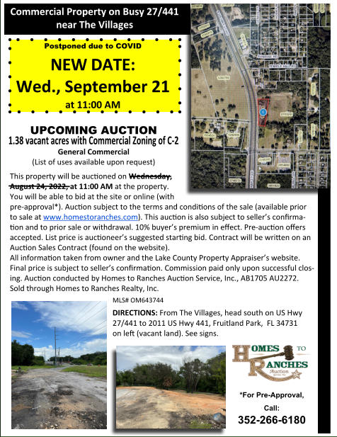 This property will be auconed on Wednesday,   August 24, 2022, at 11:00 AM at the property.   You will be able to bid at the site or online (with  pre-approval*). Aucon subject to the terms and condions of the sale (available prior  to sale at www.homestoranches.com). This aucon is also subject to sellers conﬁrma-on and to prior sale or withdrawal. 10% buyers premium in eﬀect. Pre-aucon oﬀers accepted. List price is auconeers suggested starng bid. Contract will be wrien on an Aucon Sales Contract (found on the website). All informaon taken from owner and the Lake County Property Appraisers website.  Final price is subject to sellers conﬁrmaon. Commission paid only upon successful clos-ing. Aucon conducted by Homes to Ranches Aucon Service, Inc., AB1705 AU2272.   Sold through Homes to Ranches Realty, Inc. MLS# OM643744 DIRECTIONS: From The Villages, head south on US Hwy 27/441 to 2011 US Hwy 441, Fruitland Park,  FL 34731   on leﬅ (vacant land). See signs. Commercial Property on Busy 27/441  near The Villages *For Pre-Approval, Call:  352-266-6180 Postponed due to COVID NEW DATE: Wed., September 21  at 11:00 AM UPCOMING AUCTION  1.38 vacant acres with Commercial Zoning of C-2 General Commercial  (List of uses available upon request)